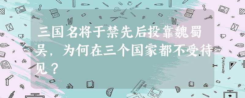 三国名将于禁先后投靠魏蜀吴,为何在三个国家都不受待见? 三国名将于禁先后投靠魏蜀吴,为何在三个国家都不受待见?