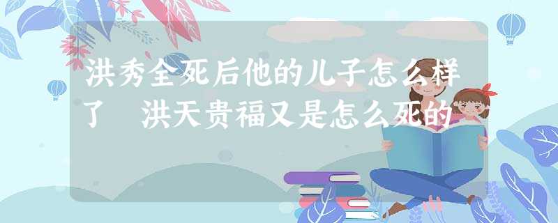 洪秀全死后他的儿子怎么样了 洪天贵福又是怎么死的 洪秀全死后他的儿子怎么样了 洪天贵福又是怎么死的