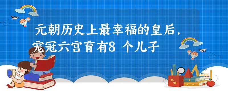 元朝历史上最幸福的皇后,宠冠六宫育有8个儿子 元朝历史上最幸福的皇后,宠冠六宫育有8个儿子