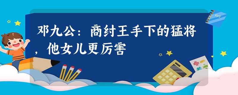邓九公:商纣王手下的猛将,他女儿更厉害 邓九公:商纣王手下的猛将,他女儿更厉害