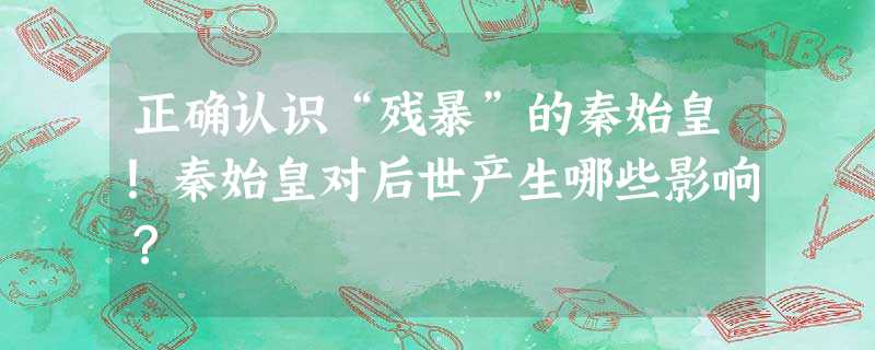 正确认识“残暴”的秦始皇!秦始皇对后世产生哪些影响? 正确认识“残暴”的秦始皇!秦始皇对后世产生哪些影响?