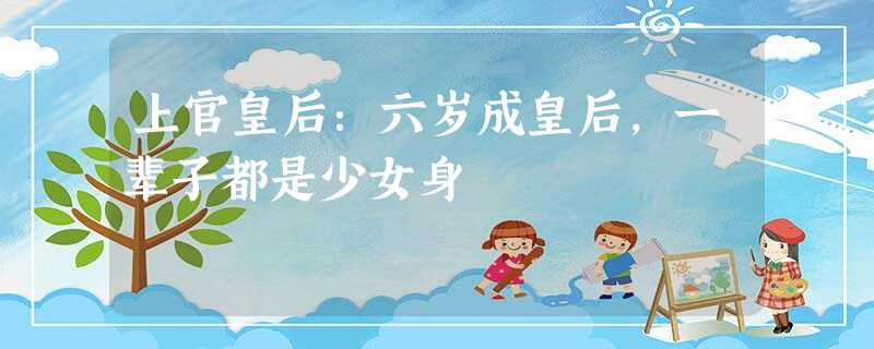 上官皇后:六岁成皇后,一辈子都是少女身 上官皇后:六岁成皇后,一辈子都是少女身