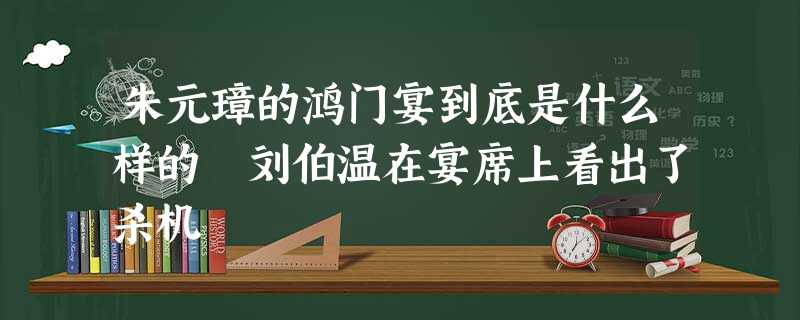 朱元璋的鸿门宴到底是什么样的 刘伯温在宴席上看出了杀机 朱元璋的鸿门宴到底是什么样的 刘伯温在宴席上看出了杀机