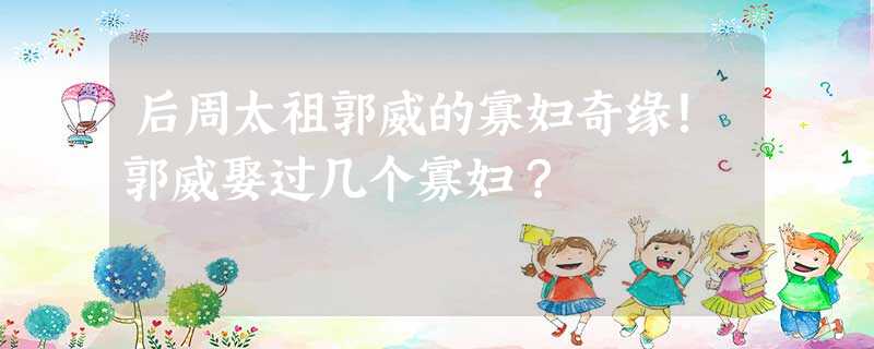 后周太祖郭威的寡妇奇缘!郭威娶过几个寡妇? 后周太祖郭威的寡妇奇缘!郭威娶过几个寡妇?