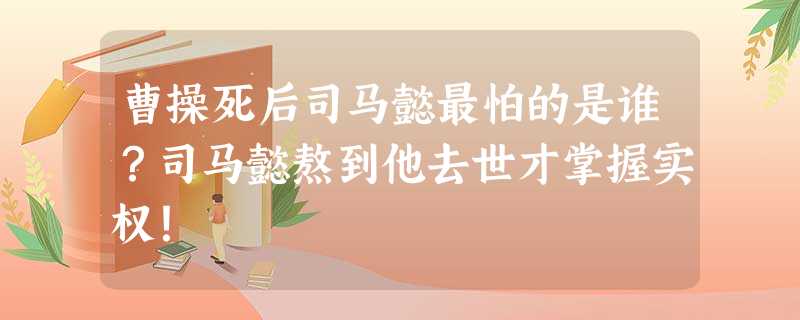 曹操死后司马懿最怕的是谁?司马懿熬到他去世才掌握实权! 曹操死后司马懿最怕的是谁?司马懿熬到他去世才掌握实权!
