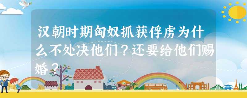 汉朝时期匈奴抓获俘虏为什么不处决他们?还要给他们赐婚? 汉朝时期匈奴抓获俘虏为什么不处决他们?还要给他们赐婚?