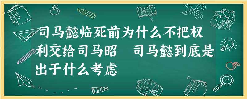 司马懿临死前为什么不把权利交给司马昭 司马懿到底是出于什么考虑 司马懿临死前为什么不把权利交给司马昭 司马懿到底是出于什么考虑