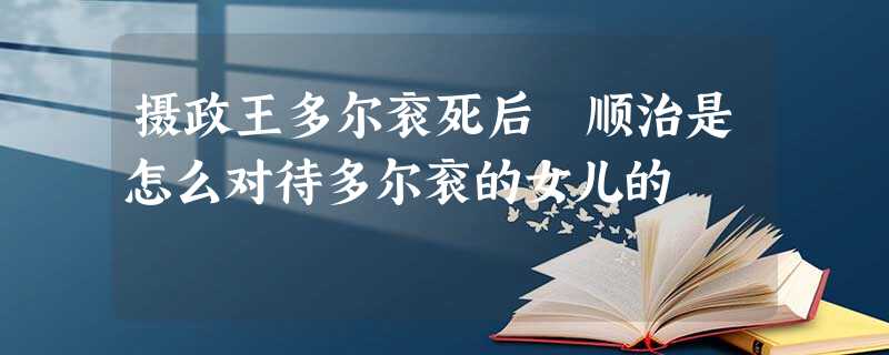 摄政王多尔衮死后 顺治是怎么对待多尔衮的女儿的 摄政王多尔衮死后 顺治是怎么对待多尔衮的女儿的
