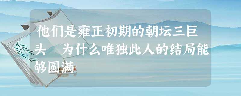 他们是雍正初期的朝坛三巨头 为什么唯独此人的结局能够圆满 他们是雍正初期的朝坛三巨头 为什么唯独此人的结局能够圆满