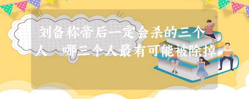 刘备称帝后一定会杀的三个人 哪三个人最有可能被除掉 刘备称帝后一定会杀的三个人 哪三个人最有可能被除掉