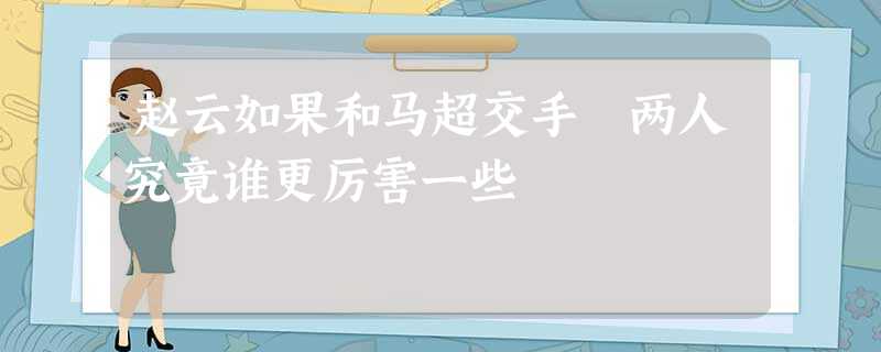 赵云如果和马超交手 两人究竟谁更厉害一些 赵云如果和马超交手 两人究竟谁更厉害一些