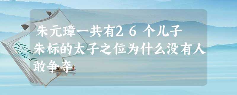 朱元璋一共有26个儿子 朱标的太子之位为什么没有人敢争夺 朱元璋一共有26个儿子 朱标的太子之位为什么没有人敢争夺