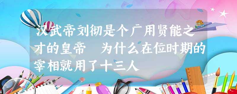 汉武帝刘彻是个广用贤能之才的皇帝 为什么在位时期的宰相就用了十三人 汉武帝刘彻是个广用贤能之才的皇帝 为什么在位时期的宰相就用了十三人