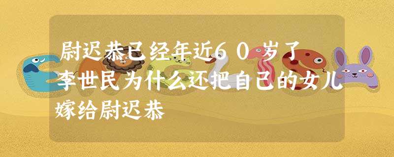 尉迟恭已经年近60岁了 李世民为什么还把自己的女儿嫁给尉迟恭 尉迟恭已经年近60岁了 李世民为什么还把自己的女儿嫁给尉迟恭