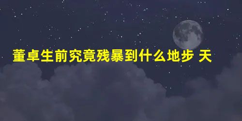 董卓生前究竟残暴到什么地步 天下人为什么都对他牙根痒痒的 董卓生前究竟残暴到什么地步 天下人为什么都对他牙根痒痒的