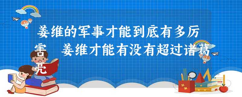 姜维的军事才能到底有多厉害 姜维才能有没有超过诸葛亮 姜维的军事才能到底有多厉害 姜维才能有没有超过诸葛亮