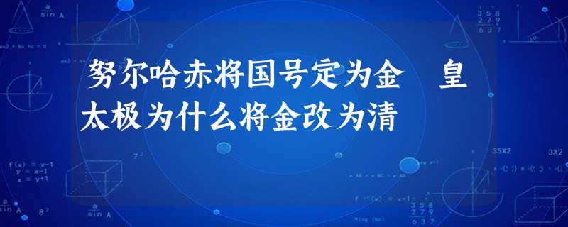 努尔哈赤将国号定为金 皇太极为什么将金改为清 努尔哈赤将国号定为金 皇太极为什么将金改为清