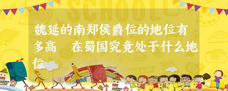 魏延的南郑侯爵位的地位有多高 在蜀国究竟处于什么地位 魏延的南郑侯爵位的地位有多高 在蜀国究竟处于什么地位