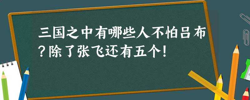 三国之中有哪些人不怕吕布?除了张飞还有五个! 三国之中有哪些人不怕吕布?除了张飞还有五个!