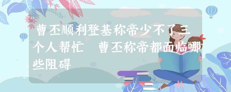 曹丕顺利登基称帝少不了三个人帮忙 曹丕称帝都面临哪些阻碍 曹丕顺利登基称帝少不了三个人帮忙 曹丕称帝都面临哪些阻碍