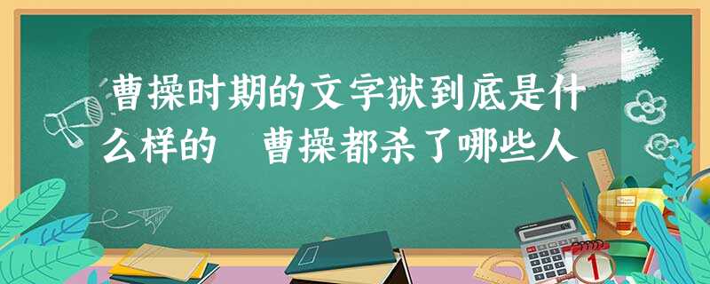 曹操时期的文字狱到底是什么样的 曹操都杀了哪些人 曹操时期的文字狱到底是什么样的 曹操都杀了哪些人