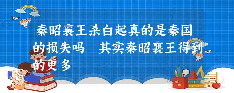 秦昭襄王杀白起真的是秦国的损失吗 其实秦昭襄王得到的更多 秦昭襄王杀白起真的是秦国的损失吗 其实秦昭襄王得到的更多