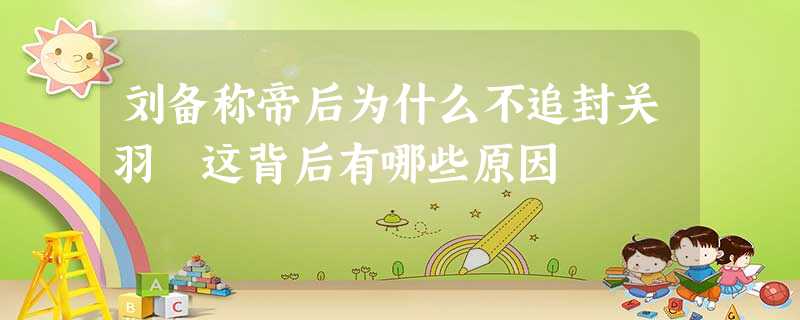 刘备称帝后为什么不追封关羽 这背后有哪些原因 刘备称帝后为什么不追封关羽 这背后有哪些原因