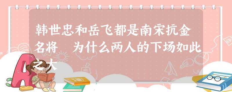 韩世忠和岳飞都是南宋抗金名将 为什么两人的下场如此之大 韩世忠和岳飞都是南宋抗金名将 为什么两人的下场如此之大
