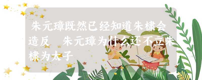 朱元璋既然已经知道朱棣会造反 朱元璋为什么还不立朱棣为太子 朱元璋既然已经知道朱棣会造反 朱元璋为什么还不立朱棣为太子