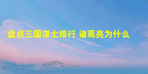 盘点三国谋士排行 诸葛亮为什么不是三国最强的谋士 盘点三国谋士排行 诸葛亮为什么不是三国最强的谋士