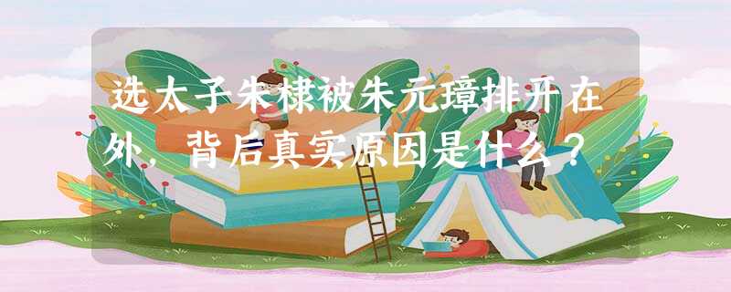 选太子朱棣被朱元璋排开在外,背后真实原因是什么? 选太子朱棣被朱元璋排开在外,背后真实原因是什么?