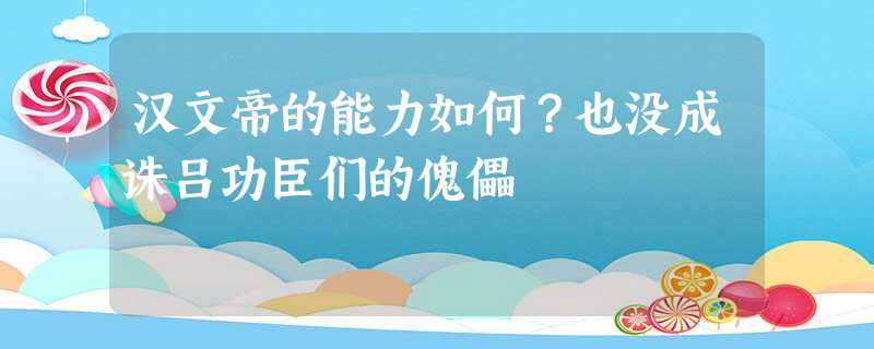 汉文帝的能力如何?也没成诛吕功臣们的傀儡 汉文帝的能力如何?也没成诛吕功臣们的傀儡