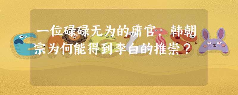 一位碌碌无为的庸官,韩朝宗为何能得到李白的推崇? 一位碌碌无为的庸官,韩朝宗为何能得到李白的推崇?