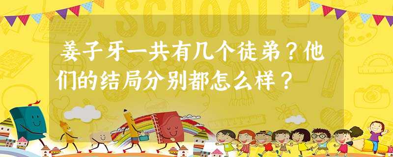 姜子牙一共有几个徒弟?他们的结局分别都怎么样? 姜子牙一共有几个徒弟?他们的结局分别都怎么样?