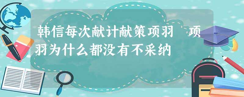 韩信每次献计献策项羽 项羽为什么都没有不采纳 韩信每次献计献策项羽 项羽为什么都没有不采纳