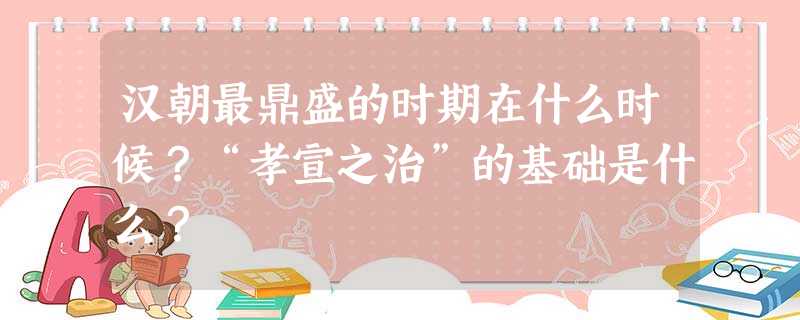 汉朝最鼎盛的时期在什么时候?“孝宣之治”的基础是什么? 汉朝最鼎盛的时期在什么时候?“孝宣之治”的基础是什么?
