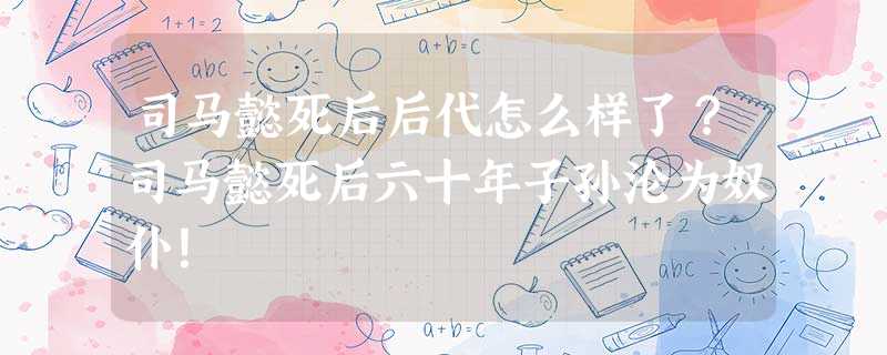 司马懿死后后代怎么样了?司马懿死后六十年子孙沦为奴仆! 司马懿死后后代怎么样了?司马懿死后六十年子孙沦为奴仆!