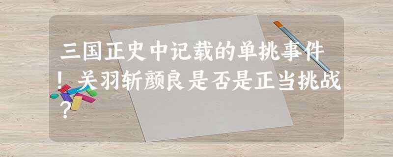 三国正史中记载的单挑事件!关羽斩颜良是否是正当挑战? 三国正史中记载的单挑事件!关羽斩颜良是否是正当挑战?