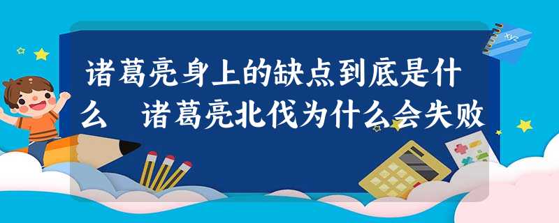 诸葛亮身上的缺点到底是什么 诸葛亮北伐为什么会失败 诸葛亮身上的缺点到底是什么 诸葛亮北伐为什么会失败