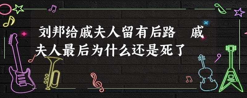 刘邦给戚夫人留有后路 戚夫人最后为什么还是死了 刘邦给戚夫人留有后路 戚夫人最后为什么还是死了