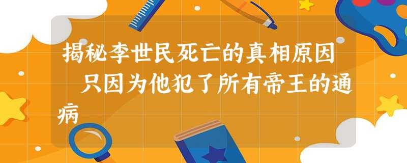 揭秘李世民死亡的真相原因 只因为他犯了所有帝王的通病 揭秘李世民死亡的真相原因 只因为他犯了所有帝王的通病