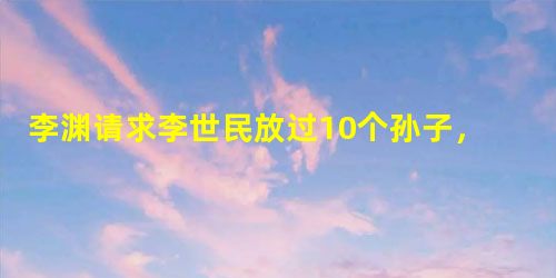 李渊请求李世民放过10个孙子,他后来怎么做的? 李渊请求李世民放过10个孙子,他后来怎么做的?