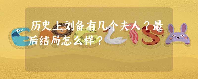 历史上刘备有几个夫人?最后结局怎么样? 历史上刘备有几个夫人?最后结局怎么样?