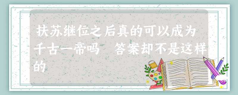 扶苏继位之后真的可以成为千古一帝吗 答案却不是这样的 扶苏继位之后真的可以成为千古一帝吗 答案却不是这样的