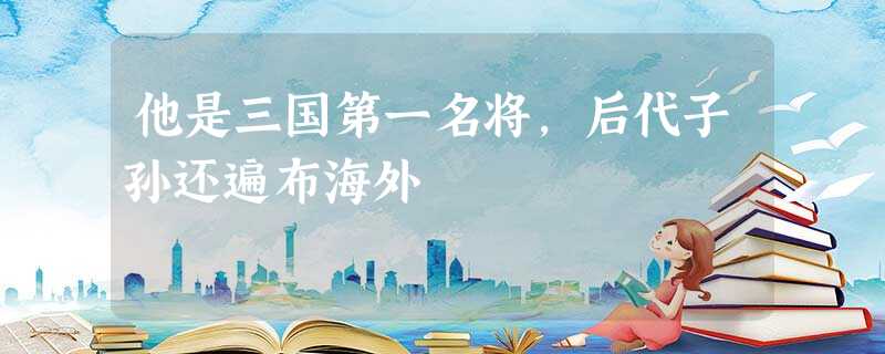 他是三国第一名将,后代子孙还遍布海外 他是三国第一名将,后代子孙还遍布海外