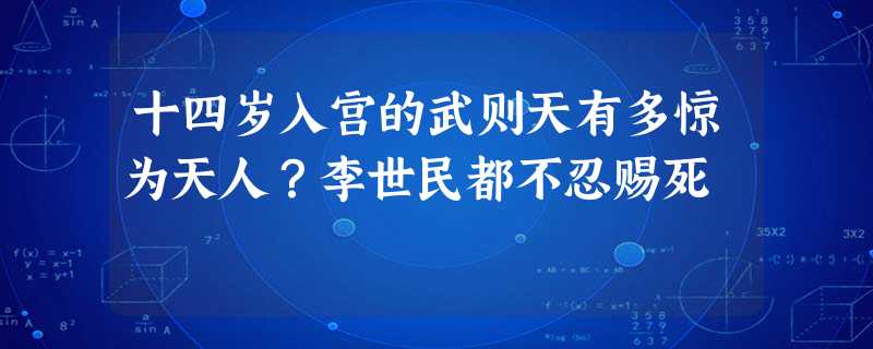 十四岁入宫的武则天有多惊为天人?李世民都不忍赐死 十四岁入宫的武则天有多惊为天人?李世民都不忍赐死