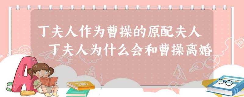 丁夫人作为曹操的原配夫人 丁夫人为什么会和曹操离婚 丁夫人作为曹操的原配夫人 丁夫人为什么会和曹操离婚