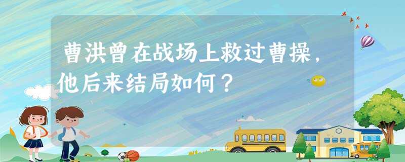 曹洪曾在战场上救过曹操,他后来结局如何? 曹洪曾在战场上救过曹操,他后来结局如何?
