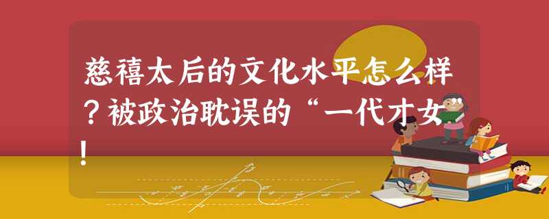 慈禧太后的文化水平怎么样?被政治耽误的“一代才女”! 慈禧太后的文化水平怎么样?被政治耽误的“一代才女”!