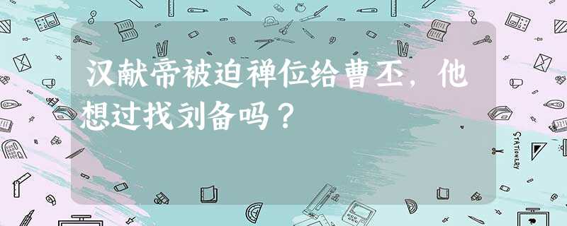 汉献帝被迫禅位给曹丕,他想过找刘备吗? 汉献帝被迫禅位给曹丕,他想过找刘备吗?
